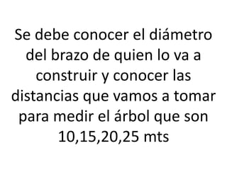 Se debe conocer el diámetro
del brazo de quien lo va a
construir y conocer las
distancias que vamos a tomar
para medir el árbol que son
10,15,20,25 mts