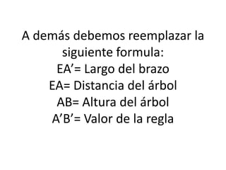 A demás debemos reemplazar la
siguiente formula:
EA’= Largo del brazo
EA= Distancia del árbol
AB= Altura del árbol
A’B’= Valor de la regla