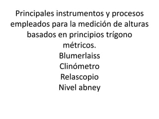 Principales instrumentos y procesos
empleados para la medición de alturas
basados en principios trígono
métricos.
Blumerlaiss
Clinómetro
Relascopio
Nivel abney
