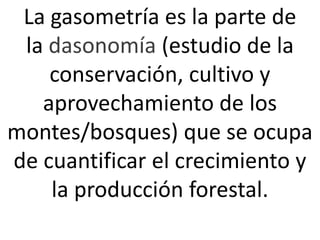 La gasometría es la parte de
la dasonomía (estudio de la
conservación, cultivo y
aprovechamiento de los
montes/bosques) que se ocupa
de cuantificar el crecimiento y
la producción forestal.