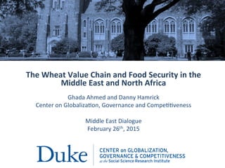 The	
  Wheat	
  Value	
  Chain	
  and	
  Food	
  Security	
  in	
  the	
  
Middle	
  East	
  and	
  North	
  Africa	
  
	
  
Ghada	
  Ahmed	
  and	
  Danny	
  Hamrick	
  
Center	
  on	
  Globaliza7on,	
  Governance	
  and	
  Compe77veness	
  
	
  
Middle	
  East	
  Dialogue	
  
February	
  26th,	
  2015	
  
	
  
	
  
 