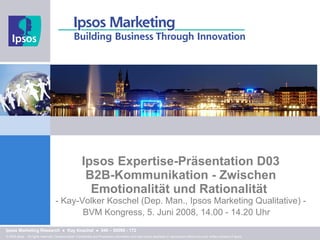 Ipsos Expertise-Präsentation D03 B2B-Kommunikation - Zwischen Emotionalität und Rationalität  - Kay-Volker Koschel   (Dep. Man., Ipsos Marketing Qualitative) - BVM Kongress, 5. Juni 2008, 14.00 - 14.20 Uhr     Presentation Title Prepared for: Client Name © 2008 Ipsos.   All rights reserved. Contains Ipsos' Confidential and Proprietary information and may not be disclosed or reproduced without the prior written consent of Ipsos. Ipsos Marketing Research  ●   Kay Koschel  ●  040 – 80096 - 172 
