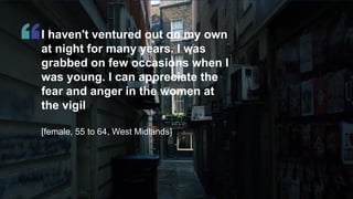 © Ipsos | Doc Name | Month Year | Version # | Public | Internal/Client Use Only | Strictly Confidential
I haven't ventured out on my own
at night for many years. I was
grabbed on few occasions when I
was young. I can appreciate the
fear and anger in the women at
the vigil
[female, 55 to 64, West Midlands]
 