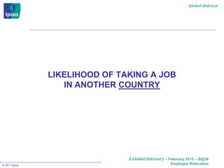 Global @dvisor




               LIKELIHOOD OF TAKING A JOB
                  IN ANOTHER COUNTRY




                               A Global @dvisory – February 2012 – G@24
© 2011 Ipsos                                        Employee Relocation
 