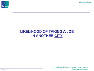 Global @dvisor




               LIKELIHOOD OF TAKING A JOB
                     IN ANOTHER CITY




                               A Global @dvisory – February 2012 – G@24
© 2011 Ipsos                                        Employee Relocation
 