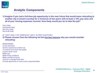 Global @dvisor



                 Analytic Components

  1) Imagine if you had a full-time job opportunity in the near future that would mean relocating to
     another city in [insert country] for a minimum of two years with at least a 10% pay raise and
     all of your moving expenses covered. How likely would you be to take the job?
  Very Likely
  Somewhat Likely
  Not Very Likely
  Not at all Likely

  [IF ‘VERY LIKELY’ OR ‘SOMEWHAT LIKELY’ IN FIRST QUESTION:]
  2) Please choose from the following list the top two reasons why you would consider
     relocating:
  [RANDOMIZE]
  A new adventure
  Want to experience another city
  To network and meet new people
  A good career move
  Better pay
  Better living conditions
  Better standard of living
  Time for a change/Fresh start
  Provide opportunity to move up the corporate ladder



                                                               A Global @dvisory – February 2012 – G@24
                                                                                                          46
© 2011 Ipsos                                                                        Employee Relocation
 