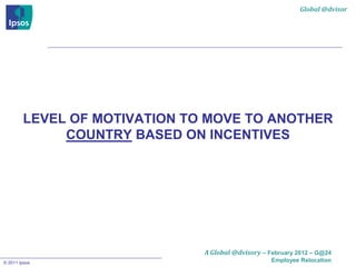 Global @dvisor




        LEVEL OF MOTIVATION TO MOVE TO ANOTHER
             COUNTRY BASED ON INCENTIVES




                              A Global @dvisory – February 2012 – G@24
© 2011 Ipsos                                       Employee Relocation
 