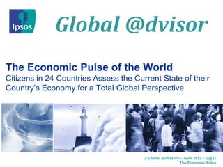 Global @dvisor
The Economic Pulse of the World
Citizens in 24 Countries Assess the Current State of their
Country’s Economy for a Total Global Perspective




                                       A Global @dvisory – April 2012 – G@31
                                                         The Economic Pulse
 