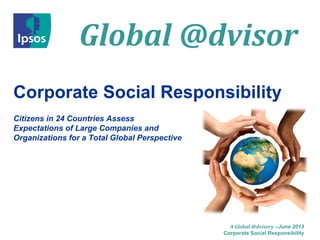 Global @dvisor
A Global @dvisory –June 2013
Corporate Social Responsibility
Corporate Social Responsibility
Citizens in 24 Countries Assess
Expectations of Large Companies and
Organizations for a Total Global Perspective
 