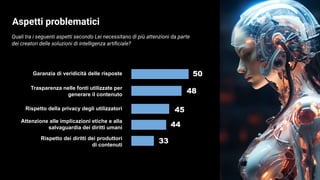 Quali tra i seguenti aspetti secondo Lei necessitano di più attenzioni da parte
dei creatori delle soluzioni di intelligenza artiﬁciale?
33
Aspetti problematici
Garanzia di veridicità delle risposte
Trasparenza nelle fonti utilizzate per
generare il contenuto
Rispetto della privacy degli utilizzatori
Attenzione alle implicazioni etiche e alla
salvaguardia dei diritti umani
Rispetto dei diritti dei produttori
di contenuti
44
50
48
45
 