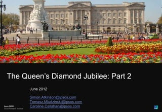1




The Queen’s Diamond Jubilee: Part 2
      June 2012

      Simon.Atkinson@ipsos.com
      Tomasz.Mludzinski@ipsos.com
      Caroline.Callahan@ipsos.com
 