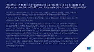 11
Le PHQ-9 est le module évaluant la présence et la sévérité de la dépression au sein du Patient
Health Questionnaire (PHQ) qui est un test de dépistage de certains troubles mentaux.
Il évalue, en 9 questions, 9 critères diagnostiqués de la dépression clinique, aussi appelée
dépression majeure ou caractérisée.
Chaque item est évalué sur une échelle de sévérité allant de 0 à 3 où il est demandé au répondant
d’évaluer combien de fois chaque symptôme a eu lieu au cours des deux dernières semaines (0-
pas du tout ; 1-quelques jours ; 2-plus de la moitié des jours ou 3-presque tous les jours),
produisant un score total allant de 0 à 27. Il est également demandé au répondant dans quelle
mesure les problèmes identifiés ont interféré avec leur scolarité ou leur vie sociale, toutefois, les
réponses à cet item ne sont pas cotées ou incluses dans le score total.
Par rapport au PHQ9 standard, nous avons choisi d’ajouter certains items pour être en adéquation
avec le public cible : les adolescents d’où une liste de 12 items au lieu de 9. L’un des items étant
splitté en 2, et l’autre en 3. Pour revenir aux 9 critères, nous avons considéré la moyenne des
réponses pour ces items.
Présentation du test d’évaluation de la présence et de la sévérité de la
dépression inspiré du PHQ9 (test clinique d’évaluation de la dépression).
 