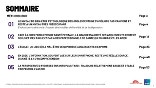 © ©Ipsos – Baromètre du moral des adolescents de Notre avenir à tous – Mars 2025 – Hélène Roques – en partenariat avec la Chaire Innovation Santé de l’Essec – Karine Lamiraud
2
MÉTHODOLOGIE Page 3
01
LE NIVEAU DE BIEN-ÊTRE PSYCHOLOGIQUE DES ADOLESCENTS NE S’AMÉLIORE PAS VRAIMENT ET
RESTE À UN NIVEAU TRÈS PRÉOCCUPANT
Evaluation via des tests cliniques des troubles de l’anxiété et de la dépression
Page 4
02 FACE À LEURS PROBLÈMES DE SANTÉ MENTALE, LA GRANDE MAJORITÉ DES ADOLESCENTS RESTENT
SEULS ET N’EN PARLENT PAS À DES PROFESSIONNELS DE SANTÉ QUI POURRAIENT LES AIDER
Page 18
03 L’ÉCOLE : UN LIEU OÙ LE MAL-ÊTRE DE NOMBREUX ADOLESCENTS S’EXPRIME Page 23
04 EN 2025, L’INFORMATION, SOUVENT LUE SUR LEUR SMARTPHONE, RESTE UNE RÉELLE SOURCE
D’ANXIÉTÉ ET D’INCOMPRÉHENSION
Page 46
05 LA PERSPECTIVE D’AVOIR DES ENFANTS PLUS TARD : TOUJOURS RELATIVEMENT BASSE ET STABLE
PAR PEUR DE L’AVENIR
Page 53
SOMMAIRE
 