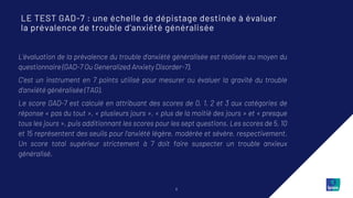 5
L’évaluation de la prévalence du trouble d'anxiété généralisée est réalisée au moyen du
questionnaire (GAD-7 Ou Generalized Anxiety Disorder-7).
C’est un instrument en 7 points utilisé pour mesurer ou évaluer la gravité du trouble
d'anxiété généralisée (TAG).
Le score GAD-7 est calculé en attribuant des scores de 0, 1, 2 et 3 aux catégories de
réponse « pas du tout », « plusieurs jours », « plus de la moitié des jours » et « presque
tous les jours », puis additionnant les scores pour les sept questions. Les scores de 5, 10
et 15 représentent des seuils pour l'anxiété légère, modérée et sévère, respectivement.
Un score total supérieur strictement à 7 doit faire suspecter un trouble anxieux
généralisé.
LE TEST GAD-7 : une échelle de dépistage destinée à évaluer
la prévalence de trouble d’anxiété généralisée
 