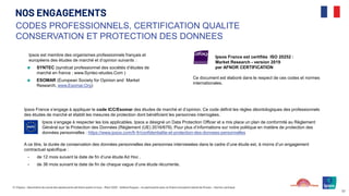 © ©Ipsos – Baromètre du moral des adolescents de Notre avenir à tous – Mars 2025 – Hélène Roques – en partenariat avec la Chaire Innovation Santé de l’Essec – Karine Lamiraud
57
Ipsos est membre des organismes professionnels français et
européens des études de marché et d’opinion suivants :
SYNTEC (syndicat professionnel des sociétés d’études de
marché en france ; www.Syntec-etudes.Com )
ESOMAR (European Society for Opinion and Market
Research, www.Esomar.Org)
CODES PROFESSIONNELS, CERTIFICATION QUALITE
CONSERVATION ET PROTECTION DES DONNEES
NOS ENGAGEMENTS
Ipsos France est certifiée ISO 20252 :
Market Research - version 2019
par AFNOR CERTIFICATION
Ce document est élaboré dans le respect de ces codes et normes
internationales.
Ipsos France s’engage à appliquer le code ICC/Esomar des études de marché et d’opinion. Ce code définit les règles déontologiques des professionnels
des études de marché et établit les mesures de protection dont bénéficient les personnes interrogées.
Ipsos s’engage à respecter les lois applicables. Ipsos a désigné un Data Protection Officer et a mis place un plan de conformité au Règlement
Général sur la Protection des Données (Règlement (UE) 2016/679). Pour plus d’informations sur notre politique en matière de protection des
données personnelles : https://www.ipsos.com/fr-fr/confidentialite-et-protection-des-donnees-personnelles
A ce titre, la durée de conservation des données personnelles des personnes interviewées dans le cadre d’une étude est, à moins d’un engagement
contractuel spécifique :
• de 12 mois suivant la date de fin d’une étude Ad Hoc .
• de 36 mois suivant la date de fin de chaque vague d’une étude récurrente.
 