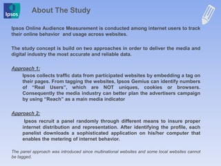 About The Study
Ipsos Online Audience Measurement is conducted among internet users to track
their online behavior and usage across websites.
The study concept is build on two approaches in order to deliver the media and
digital industry the most accurate and reliable data.
Approach 1:
Ipsos collects traffic data from participated websites by embedding a tag on
their pages. From tagging the websites, Ipsos Gemius can identify numbers
of “Real Users”, which are NOT uniques, cookies or browsers.
Consequently the media industry can better plan the advertisers campaign
by using “Reach” as a main media indicator
Approach 2:
Ipsos recruit a panel randomly through different means to insure proper
internet distribution and representation. After identifying the profile, each
panelist downloads a sophisticated application on his/her computer that
enables the metering of internet behavior.
The panel approach was introduced since multinational websites and some local websites cannot
be tagged.
 