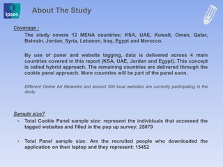 Coverage :
The study covers 12 MENA countries; KSA, UAE, Kuwait, Oman, Qatar,
Bahrain, Jordan, Syria, Lebanon, Iraq, Egypt and Morocco.
By use of panel and website tagging, data is delivered across 4 main
countries covered in this report (KSA, UAE, Jordan and Egypt). This concept
is called hybrid approach. The remaining countries are delivered through the
cookie panel approach. More countries will be part of the panel soon.
Different Online Ad Networks and around 300 local websites are currently participating in the
study.
Sample size?
• Total Cookie Panel sample size: represent the individuals that accessed the
tagged websites and filled in the pop up survey: 25079
• Total Panel sample size: Are the recruited people who downloaded the
application on their laptop and they represent: 15452
About The Study
 
