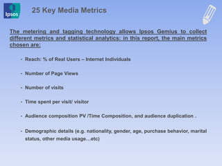25 Key Media Metrics
The metering and tagging technology allows Ipsos Gemius to collect
different metrics and statistical analytics: in this report, the main metrics
chosen are:
• Reach: % of Real Users – Internet Individuals
• Number of Page Views
• Number of visits
• Time spent per visit/ visitor
• Audience composition PV /Time Composition, and audience duplication .
• Demographic details (e.g. nationality, gender, age, purchase behavior, marital
status, other media usage…etc)
 