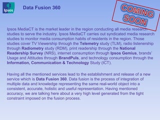 Ipsos MediaCT is the market leader in the region conducting all media research
studies to serve the industry. Ipsos MediaCT carries out syndicated media research
studies to monitor media consumption habits of residents in the region. Those
studies cover TV Viewership through the Telemetry study (TLM), radio listenership
through Radiometry study (RDM), print readership through the National
Readership Survey (NRS), internet consumption through Ipsos Gemius, brands’
Usage and Attitudes through BrandPuls, and technology consumption through the
Information, Communication & Technology Study (ICT).
Having all the mentioned services lead to the establishment and release of a new
service which is Data Fusion 360. Data fusion is the process of integration of
multiple data and knowledge representing the same real-world object into a
consistent, accurate, holistic and useful representation. Having mentioned
accuracy, we are talking here about a very high level generated from the tight
constraint imposed on the fusion process.
Data Fusion 360
 