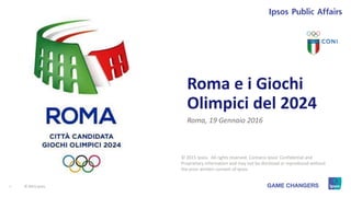 1 © 2015 Ipsos.1
Roma e i Giochi
Olimpici del 2024
Roma, 19 Gennaio 2016
© 2015 Ipsos. All rights reserved. Contains Ipsos' Confidential and
Proprietary information and may not be disclosed or reproduced without
the prior written consent of Ipsos.
 