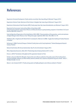 IPSOS BUSINESS CONSULTING THAILAND'S POULTRY INDUSTRY 
agribusiness@ipsos.com 
12 
References 
Department of Livestock Development, Poultry statistics annual data, http://www.dld.go.th (Retrieved 1 August, 2013) 
Department of Internal Trade, Retail price of fresh chicken in Bangkok, http://www.dit.go.th (Retrieved 1 August, 2013) 
Department of International Trade Promotion (DITP), Poultry export data, http://www.thaitradelondon.com (Retrieved 1 August, 2013) 
Department for Environment, Food and Rural Affairs of Great Britain 2009 
Compartment for protection against Avian Influenza and Newcastle disease in poultry breeding companies in Great Britain. EU Council Directive 2005/94/EC, Article 2:11 
Food and Agricultural Organization of the United Nations (FAO), (2004), "Recommendations of the prevention, control and eradication of Highly Pathogenic Avian Influenza in Asia" FAO position paper, September 2004. Rome: FAO, 2004; 16:1-59 
Heft-Neal S, Otte J, Pupphavessa W, Roland-Holst D, Susdsawasd S, Zilberman D. (2008), "Supply Chain Auditing for Poultry Production in Thailand" 
Na Ranong, V. (2008),“Structural Changes in Thailand's Poultry Sector and its Social Implications” Thailand Development Research Institute, Thailand. 
National Food Institute, NFI, Annual statistical data: http://fic.nfi.or.th/ (retrieved 1 August, 2013) 
Office of Agricultural Economics, OAE, (2012) "Thailand Agricultural Industry Statistics 2012" (in Thai) 
Pornsri, L. (2010) "The direction of the global and Thai agricultural industry" (in Thai) 
Rushton J, Viscarra R, Bleich EG, McLeod A. "Impact of the avian influenza outbreak on the poultry sectors of five Southeast Asian countries (Cambodia, Indonesia, Lao PDR, Thailand, Vietnam) outbreak costs, responses and potential long-term controls". Rome: F. TCP/RAS/310:2007; 10:1-25 
Wason, C. and., Kaneene B (2011) "Poultry raising system and highly pathogenic avian influenza outbreak in Thailand“ 
 