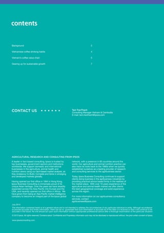 contents 
Background 2 
Vietnamese coffee drinking habits 4 
Vietnam’s coffee value chain 5 
Gearing up for sustainable growth 7 
CONTACT US • • • • • • Tam TranThanh 
Consulting Manager Vietnam & Cambodia 
E-mail: tam.tranthanh@ipsos.com 
AGRICULTURAL RESEARCH AND CONSULTING FROM IPSOS 
A leader in fact-based consulting, Ipsos is trusted by 
top businesses, government sectors and institutions 
worldwide. We support domestic and international 
businesses in the agriculture, animal health and 
nutrition arena using our fact-based market analysis, as 
they endeavour to Build, Compete and Grow in emerging 
and developed markets globally. 
Having opened our first office in 1994 in Hong Kong, 
Ipsos Business Consulting is immensely proud of its 
unique Asian heritage.Over the years we have steadily 
expanded across the Asia Pacific into Europe and the 
USA, and recently opened our first office in Africa. We 
have grown from being an Asia Pacific market intelligence 
company to become an integral part of the Ipsos global 
July 2013 
The information contained herein is of a general nature and is not intended to address the circumstances of any particular individual or entity. Although we endeavor 
to provide accurate and timely information, there can be no guarantee that such information is accurate as of the date it is received or that it will continue to be 
accurate in the future. No one should act upon such information without appropriate professional advice after a thorough examination of the particular situation. 
© 2013 Ipsos. All rights reserved. Contains Ipsos’ ConfidenIal and Proprietary informaIon and may not be disclosed or reproduced without the prior writen consent of Ipsos. 
www.ipsosconsulting.com 
network, with a presence in 85 countries around the 
world.Our agriculture and animal nutrition practice can 
also trace its roots back to the 1990s when we quickly 
established ourselves as a leading provider of research 
and consulting services to the agribusiness sector. 
Today, Ipsos Business Consulting continues to support 
clients doing business in the agribusiness industries by 
providing practical advice based firmly in the realities of 
the market place.With over 19 years experience of the 
agriculture and animal health market we offer clients 
the best geographical coverage and solid experience 
across the region. 
For more information on our agribusiness consultancy 
services, contact 
agribusiness@ipsos.com 
 