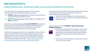 NOS ENGAGEMENTS
Codes professionnels, certification qualité, conservation et protection des données
Ipsos est membre des organismes professionnels français et
européens des études de Marché et d’Opinion suivants :
SYNTEC (www.syntec-etudes.com ), Syndicat professionnel des
sociétés d’études de marché en France
ESOMAR (www.esomar.org ), European Society for Opinion and
Market Research,
Ipsos France s’engage à appliquer le code ICC/ESOMAR des études de
Marché et d’Opinion. Ce code définit les règles déontologiques des
professionnels des études de marché et établit les mesures de
protection dont bénéficient les personnes interrogées.
Ipsos France s’engage à respecter les lois applicables. Ipsos a désigné
un Data Protection Officer et a mis place un plan de conformité au
Règlement Général sur la Protection des Données (Règlement (UE)
2016/679). Pour plus d’information sur notre politique en matière de
protection des données personnelles : https://www.ipsos.com/fr-
fr/confidentialite-et-protection-des-donnees-personnelles
La durée de conservation des données personnelles des personnes
interviewées dans le cadre d’une étude est, à moins d’un
engagement contractuel spécifique :
• de 12 mois suivant la date de fin d’une étude Ad Hoc
• de 36 mois suivant la date de fin de chaque vague d’une
étude récurrente
Ipsos France est certifiée ISO 20252 : Market Research par
AFNOR Certification
• Ce document est élaboré dans le respect de ces codes
et normes internationales. Les éléments techniques
relatifs à l’étude sont présents dans le descriptif de la
méthodologie ou dans la fiche technique du rapport
d’étude.
• Cette étude a été réalisée dans le respect de ces codes
et normes internationales
 