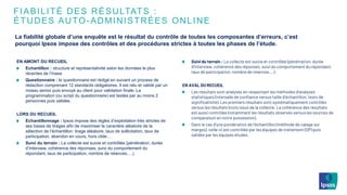 FIABILITÉ DES RÉSULTATS :
ÉTUDES AUTO-ADMINISTRÉES ONLINE
EN AMONT DU RECUEIL
Echantillon : structure et représentativité selon les données le plus
récentes de l’Insee
Questionnaire : le questionnaire est rédigé en suivant un process de
rédaction comprenant 12 standards obligatoires. Il est relu et validé par un
niveau senior puis envoyé au client pour validation finale. La
programmation (ou script du questionnaire) est testée par au moins 2
personnes puis validée.
LORS DU RECUEIL
Echantillonnage : Ipsos impose des règles d’exploitation très strictes de
ses bases de tirages afin de maximiser le caractère aléatoire de la
sélection de l’échantillon: tirage aléatoire, taux de sollicitation, taux de
participation, abandon en cours, hors cible…
Suivi du terrain : La collecte est suivie et contrôlée (pénétration, durée
d’interview, cohérence des réponses, suivi du comportement du
répondant, taux de participation, nombre de relances,…).
Suivi du terrain : La collecte est suivie et contrôlée (pénétration, durée
d’interview, cohérence des réponses, suivi du comportement du répondant,
taux de participation, nombre de relances,…).
EN AVAL DU RECUEIL
Les résultats sont analysés en respectant les méthodes d’analyses
statistiques (intervalle de confiance versus taille d’échantillon, tests de
significativité). Les premiers résultats sont systématiquement contrôlés
versus les résultats bruts issus de la collecte. La cohérence des résultats
est aussi contrôlée (notamment les résultats observés versus les sources de
comparaison en notre possession).
Dans le cas d’une pondération de l’échantillon (méthode de calage sur
marges), celle-ci est contrôlée par les équipes de traitement (DP) puis
validée par les équipes études.
La fiabilité globale d’une enquête est le résultat du contrôle de toutes les composantes d’erreurs, c’est
pourquoi Ipsos impose des contrôles et des procédures strictes à toutes les phases de l’étude.
 