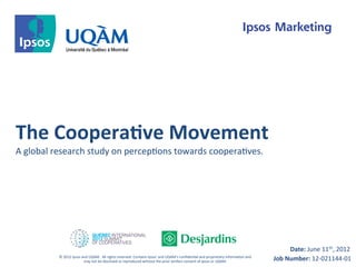 The	
  Coopera-ve	
  Movement	
  
A	
  global	
  research	
  study	
  on	
  percep8ons	
  towards	
  coopera8ves.	
  




                                                                                                                                                                                                     Date:	
  June	
  11th,	
  2012	
  
              ©	
  2012	
  Ipsos	
  and	
  UQAM.	
  	
  All	
  rights	
  reserved.	
  Contains	
  Ipsos'	
  and	
  UQAM’s	
  conﬁden8al	
  and	
  proprietary	
  informa8on	
  and	
  	
  
                                     may	
  not	
  be	
  disclosed	
  or	
  reproduced	
  without	
  the	
  prior	
  wriHen	
  consent	
  of	
  Ipsos	
  or	
  UQAM.	
                       Job	
  Number:	
  12-­‐021144-­‐01	
  
 