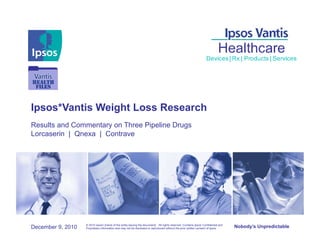 Ipsos*Vantis Weight Loss Research
Results and Commentary on Three Pipeline Drugs
Lorcaserin | Qnexa | Contrave




                   © 2010 Ipsos• [name of the entity issuing the document]. All rights reserved. Contains Ipsos' Confidential and
December 9, 2010   Proprietary information and may not be disclosed or reproduced without the prior written consent of Ipsos.       Nobody’s Unpredictable
 