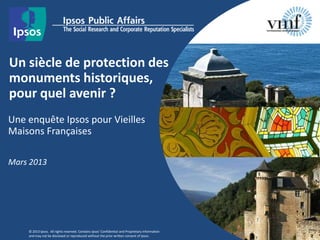 Un siècle de protection des
monuments historiques,
pour quel avenir ?
Une enquête Ipsos pour Vieilles
Maisons Françaises
Mars 2013
© 2013 Ipsos. All rights reserved. Contains Ipsos' Confidential and Proprietary information
and may not be disclosed or reproduced without the prior written consent of Ipsos.
 