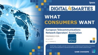 1
1
European Telecommunications
Network Operators' Association
PREPARED FOR:
26 April 2017
Ref. 17-004040-01
WHAT
CONSUMERS WANT
© 2017 Ipsos. All rights reserved. Contains Ipsos' Confidential and Proprietary information
and may not be disclosed or reproduced without the prior written consent of Ipsos.
 