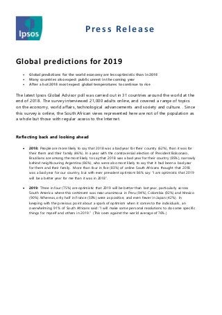 Press Release
Global predictions for 2019
 Global predictions for the world economy are less optimistic than in 2018
 Many countries also expect public unrest in the coming year
 After a hot 2018 most expect global temperatures to continue to rise
The latest Ipsos Global Advisor poll was carried out in 31 countries around the world at the
end of 2018. The survey interviewed 21,000 adults online, and covered a range of topics
on the economy, world affairs, technological advancements and society and culture. . Since
this survey is online, the South African views represented here are not of the population as
a whole but those with regular access to the Internet.
Reflecting back and looking ahead
 2018: People are more likely to say that 2018 was a bad year for their country (62%), than it was for
their them and their family (46%). In a year with the controversial election of President Bolsonaro,
Brazilians are among the most likely to say that 2018 was a bad year for their country (85%), narrowly
behind neighbouring Argentina (86%), who were also most likely to say that it had been a bad year
for them and their family. More than four in five (83%) of online South Africans thought that 2018
was a bad year for our country, but with ever prevalent optimism 86% say: “I am optimistic that 2019
will be a better year for me than it was in 2018”.
 2019: Three in four (75%) are optimistic that 2019 will be better than last year, particularly across
South America where this sentiment was near unanimous in Peru (94%), Colombia (92%) and Mexico
(90%). Whereas, only half in France (50%) were as positive, and even fewer in Japan (42%). In
keeping with the previous point about a spark of optimism when it comes to the individuals, an
overwhelming 91% of South Africans said: “I will make some personal resolutions to do some specific
things for myself and others in 2019.” (This seen against the world average of 76%.)
 