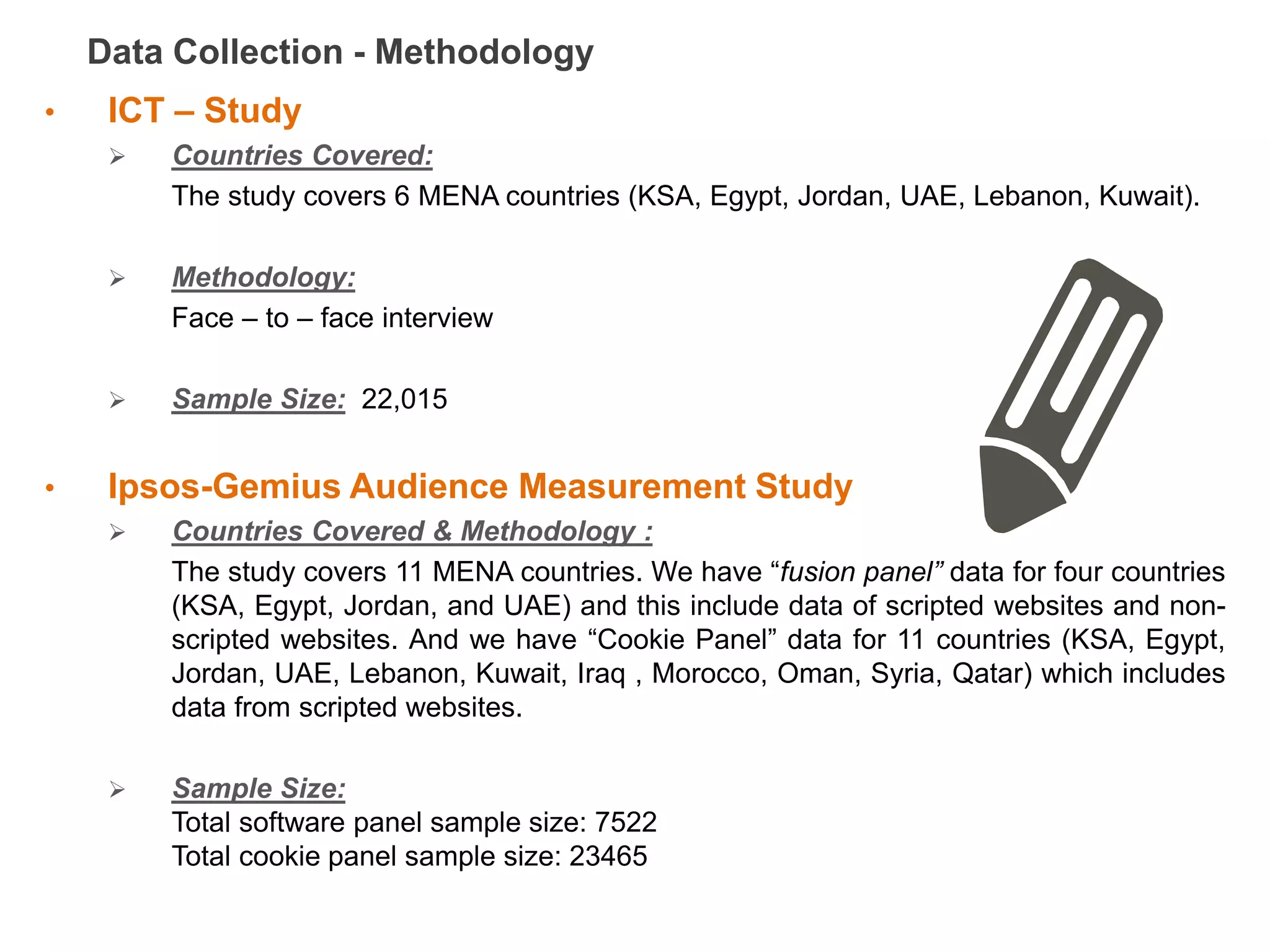 Data Collection - Methodology
•    ICT – Study
        Countries Covered:
         The study covers 6 MENA countries (KSA, Egypt, Jordan, UAE, Lebanon, Kuwait).

        Methodology:
         Face – to – face interview

        Sample Size: 22,015


•    Ipsos-Gemius Audience Measurement Study
        Countries Covered & Methodology :
         The study covers 11 MENA countries. We have “fusion panel” data for four countries
         (KSA, Egypt, Jordan, and UAE) and this include data of scripted websites and non-
         scripted websites. And we have “Cookie Panel” data for 11 countries (KSA, Egypt,
         Jordan, UAE, Lebanon, Kuwait, Iraq , Morocco, Oman, Syria, Qatar) which includes
         data from scripted websites.

        Sample Size:
         Total software panel sample size: 7522
         Total cookie panel sample size: 23465
 