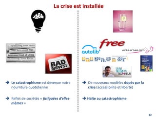 La crise est installée
12
 Le catastrophisme est devenue notre
nourriture quotidienne
 Reflet de sociétés « fatiguées d’elles-
mêmes »
 De nouveaux modèles dopés par la
crise (accessibilité et liberté)
 Halte au catastrophisme
 