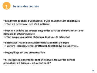 40
Le sens des courses1
 Le plaisir de faire ses courses en grandes surfaces alimentaires est une
nostalgie (« 30 glorieuses »)
→ Tout en quelques clicks plutôt que tout sous le même toit
 L’accès aux HM et SM est désormais clairement un enjeu
→ voiture (essence), temps (d’attente), tentation (yc du superflu)…
 Le gaspillage est une préoccupation
 Les drivers de choix d’un magasin, d’une enseigne sont compliqués
→ Tout est nécessaire, rien n’est suffisant
 Si les courses alimentaires sont une corvée, trouver les bonnes
promotions est ludique… est-ce suffisant ?
 