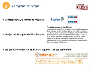42
Le régional de l’étape2
 L’ancrage local, le format de magasin…
 L’enjeu des Marques de Distributeurs
Nos régions ont du talent
L’agence Change a choisi de souligner l'actualité des valeurs
de la marque, surfant sur la tendance du «made in France».
Les deux premiers films présentent ainsi le camembert AOP
de Normandie et le cassoulet de Castelnaudary au cœur de
leurs terroirs respectifs. Cette première vague TV, visible
depuis le 20 janvier, est relayée par une opération de
théâtralisation de la marque et de dégustation des produits
dans les magasins E.Leclerc.
 Les producteurs locaux en fruits & légumes… et pas seulement
 Le 8ème site Internet le plus visité en France en 2011
(14 millions de visiteurs uniques – 36 m€ en 2010, 80 m€ en 2011)
 