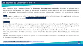 3 © Ipsos | Baromètre Covid 19 - Vague 1 - Avril 2020
Les objectifs du Baromètre Covid19
Dans le contexte actuel il apparaît nécessaire de recueillir des données précises anonymisées permettant de renseigner sur les
comportements des Français et leurs impacts sur la dynamique de l’épidémie pendant la phase de lutte contre le COVID 19, pour les
offrir en open-data à la communauté scientifique, aux administrations publiques, aux entreprises et à l’ensemble des citoyens.
Enjeu :: répondre rapidement au déficit d’information des dispositifs de gestion de l’épidémie, tant dans la période de confinement
actuelle que dans la période qui suivra. Telle est l’ambition de ce baromètre.
Le contenu :
Une enquête sera réalisés chaque semaine pour suivre dans la durée comment les Français sont affectés par l’épidémie : leurs
préoccupations, leur santé, leur moral, leurs conditions de vie et leur comportements. En plus de cela, des éclairages ponctuels
apporteront chaque semaine des informations ciblées sur cette crise qui bouleverse nos vies sous tous les angles.
Ces questionnaires sont élaborés en lien avec les acteurs et les experts réunis au sein d’un Comité d’experts de haut niveau et d’un
Think tank, de manière à répondre au mieux aux besoins d’information des acteurs publics, des scientifiques, des médias et des
citoyens.
Afin d’en décupler les usages et les impacts, les données issues de ces enquêtes seront mises à disposition de tous en open data dans
le respect des dispositions du RGPD.
Pour en savoir plus et accéder aux données : http://www.datacovid.org
 