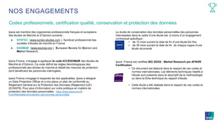 Codes professionnels, certification qualité, conservation et protection des données
NOS ENGAGEMENTS
Ipsos est membre des organismes professionnels français et européens
des études de Marché et d’Opinion suivants :
SYNTEC (www.syntec-etudes.com ), Syndicat professionnel des
sociétés d’études de marché en France
ESOMAR (www.esomar.org ), European Society for Opinion and
Market Research,
Ipsos France s’engage à appliquer le code ICC/ESOMAR des études de
Marché et d’Opinion. Ce code définit les règles déontologiques des
professionnels des études de marché et établit les mesures de protection
dont bénéficient les personnes interrogées.
Ipsos France s’engage à respecter les lois applicables. Ipsos a désigné
un Data Protection Officer et a mis place un plan de conformité au
Règlement Général sur la Protection des Données (Règlement (UE)
2016/679). Pour plus d’information sur notre politique en matière de
protection des données personnelles : https://www.ipsos.com/fr-
fr/confidentialite-et-protection-des-donnees-personnelles
La durée de conservation des données personnelles des personnes
interviewées dans le cadre d’une étude est, à moins d’un engagement
contractuel spécifique :
• de 12 mois suivant la date de fin d’une étude Ad Hoc
• de 36 mois suivant la date de fin de chaque vague d’une
étude récurrente
Ipsos France est certifiée ISO 20252 : Market Research par AFNOR
Certification
• Ce document est élaboré dans le respect de ces codes et
normes internationales. Les éléments techniques relatifs à
l’étude sont présents dans le descriptif de la méthodologie
ou dans la fiche technique du rapport d’étude.
• Cette étude a été réalisée dans le respect de ces codes et
normes internationales
 