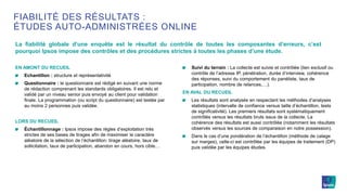 EN AMONT DU RECUEIL
Echantillon : structure et représentativité
Questionnaire : le questionnaire est rédigé en suivant une norme
de rédaction comprenant les standards obligatoires. Il est relu et
validé par un niveau senior puis envoyé au client pour validation
finale. La programmation (ou script du questionnaire) est testée par
au moins 2 personnes puis validée.
LORS DU RECUEIL
Échantillonnage : Ipsos impose des règles d’exploitation très
strictes de ses bases de tirages afin de maximiser le caractère
aléatoire de la sélection de l’échantillon: tirage aléatoire, taux de
sollicitation, taux de participation, abandon en cours, hors cible…
Suivi du terrain : La collecte est suivie et contrôlée (lien exclusif ou
contrôle de l’adresse IP, pénétration, durée d’interview, cohérence
des réponses, suivi du comportement du panéliste, taux de
participation, nombre de relances,…).
EN AVAL DU RECUEIL
Les résultats sont analysés en respectant les méthodes d’analyses
statistiques (intervalle de confiance versus taille d’échantillon, tests
de significativité). Les premiers résultats sont systématiquement
contrôlés versus les résultats bruts issus de la collecte. La
cohérence des résultats est aussi contrôlée (notamment les résultats
observés versus les sources de comparaison en notre possession).
Dans le cas d’une pondération de l’échantillon (méthode de calage
sur marges), celle-ci est contrôlée par les équipes de traitement (DP)
puis validée par les équipes études.
La fiabilité globale d’une enquête est le résultat du contrôle de toutes les composantes d’erreurs, c’est
pourquoi Ipsos impose des contrôles et des procédures strictes à toutes les phases d’une étude.
FIABILITÉ DES RÉSULTATS :
ÉTUDES AUTO-ADMINISTRÉES ONLINE
 