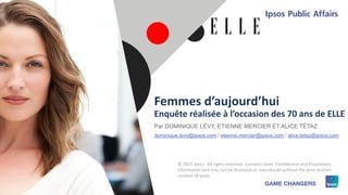 1 © 2015 Ipsos11111111
Femmes d’aujourd’hui
Enquête réalisée à l’occasion des 70 ans de ELLE
© 2015 Ipsos. All rights reserved. Contains Ipsos' Confidential and Proprietary
information and may not be disclosed or reproduced without the prior written
consent of Ipsos.
Par DOMINIQUE LÉVY, ETIENNE MERCIER ET ALICE TÉTAZ
dominique.levy@ipsos.com / etienne.mercier@ipsos.com / alice.tetaz@ipsos.com
 