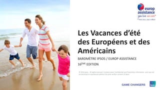 1 © 2016 Ipsos
Les Vacances d’été
des Européens et des
Américains
BAROMÈTRE IPSOS / EUROP ASSISTANCE
16ÈME EDITION
© 2016 Ipsos. All rights reserved. Contains Ipsos' Confidential and Proprietary information and may not
be disclosed or reproduced without the prior written consent of Ipsos.
 