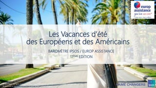 1 © 2017 Ipsos
Les Vacances d’été
des Européens et des Américains
BAROMÈTRE IPSOS / EUROP ASSISTANCE
17ÈME EDITION
© 2017 Ipsos. All rights reserved. Contains Ipsos' Confidential and Proprietary information and may not
be disclosed or reproduced without the prior written consent of Ipsos.
 