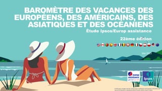 Étude Ipsos/Europ assistance
22ème édition
Mai 2023
BAROMÈTRE DES VACANCES DES
EUROPÉENS, DES AMÉRICAINS, DES
ASIATIQUES ET DES OCÉANIENS
© 2023 Ipsos. All rights reserved. Contains Ipsos' Confidential and Proprietary information and
may not be disclosed or reproduced without the prior written consent of Ipsos.
 