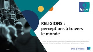 1 ©Ipsos.1
2017
©Ipsos
RELIGIONS :
perceptions à travers
le monde
©Ipsos. All rights reserved. Contains Ipsos' Confidential and Proprietary information and
may not be disclosed or reproduced without the prior written consent of Ipsos.
 