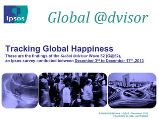 Global @dvisor
Tracking Global Happiness
These are the findings of the Global @dvisor Wave 52 (G@52),
an Ipsos survey conducted between December 3rd to December 17th ,2013

A Global @dvisory – G@52 – December 2013
TRACKING GLOBAL HAPPINESS

 