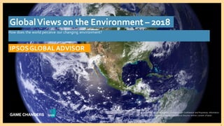 © 2016 Ipsos. All rights reserved. Contains Ipsos' Confidential and Proprietary information and may
not be disclosed or reproduced without the prior written consent of Ipsos.
1
How does the world perceive our changing environment?
IPSOSGLOBALADVISOR
GlobalViews on the Environment – 2018
© 2018 Ipsos. All rights reserved. Contains Ipsos' Confidential and Proprietary information
and may not be disclosed or reproduced without the prior written consent of Ipsos.
 