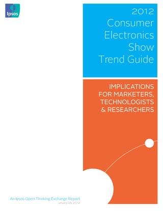 2012
                                               Consumer
                                              Electronics
                                                   Show
                                             Trend Guide

                                                IMPLICATIONS
                                             FOR MARKETERS,
                                             TECHNOLOGISTS
                                              & RESEARCHERS




An Ipsos Open Thinking Exchange Report
                         January 6th, 2012
 