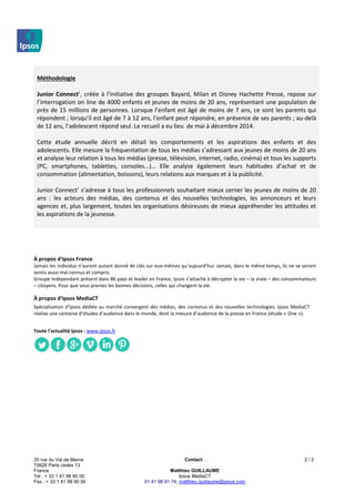 35 rue du Val de Marne
75628 Paris cedex 13
France
Tel : + 33 1 41 98 90 00
Fax : + 33 1 41 98 90 50
Contact :
Matthieu GUILLAUME
Ipsos MediaCT
01 41 98 91 74, matthieu.guillaume@ipsos.com
2 / 2
Méthodologie
Junior Connect’, créée à l’initiative des groupes Bayard, Milan et Disney Hachette Presse, repose sur
l’interrogation on line de 4000 enfants et jeunes de moins de 20 ans, représentant une population de
près de 15 millions de personnes. Lorsque l’enfant est âgé de moins de 7 ans, ce sont les parents qui
répondent ; lorsqu’il est âgé de 7 à 12 ans, l’enfant peut répondre, en présence de ses parents ; au-delà
de 12 ans, l’adolescent répond seul. Le recueil a eu lieu de mai à décembre 2014.
Cette étude annuelle décrit en détail les comportements et les aspirations des enfants et des
adolescents. Elle mesure la fréquentation de tous les médias s’adressant aux jeunes de moins de 20 ans
et analyse leur relation à tous les médias (presse, télévision, internet, radio, cinéma) et tous les supports
(PC, smartphones, tablettes, consoles...)… Elle analyse également leurs habitudes d’achat et de
consommation (alimentation, boissons), leurs relations aux marques et à la publicité.
Junior Connect’ s’adresse à tous les professionnels souhaitant mieux cerner les jeunes de moins de 20
ans : les acteurs des médias, des contenus et des nouvelles technologies, les annonceurs et leurs
agences et, plus largement, toutes les organisations désireuses de mieux appréhender les attitudes et
les aspirations de la jeunesse.
À propos d'Ipsos France
Jamais les individus n’auront autant donné de clés sur eux-mêmes qu’aujourd’hui. Jamais, dans le même temps, ils ne se seront
sentis aussi mal connus et compris.
Groupe indépendant présent dans 86 pays et leader en France, Ipsos s’attache à décrypter la vie – la vraie – des consommateurs
– citoyens. Pour que vous preniez les bonnes décisions, celles qui changent la vie.
À propos d’Ipsos MediaCT
Spécialisation d’Ipsos dédiée au marché convergent des médias, des contenus et des nouvelles technologies. Ipsos MediaCT
réalise une centaine d’études d’audience dans le monde, dont la mesure d’audience de la presse en France (étude « One »).
Toute l'actualité Ipsos : www.ipsos.fr
 