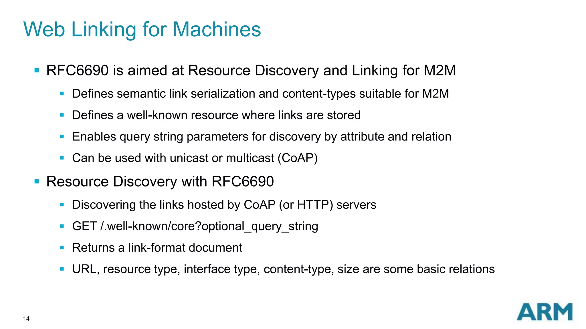 Web Linking for Machines 
14 
 RFC6690 is aimed at Resource Discovery and Linking for M2M 
 Defines semantic link serialization and content-types suitable for M2M 
 Defines a well-known resource where links are stored 
 Enables query string parameters for discovery by attribute and relation 
 Can be used with unicast or multicast (CoAP) 
 Resource Discovery with RFC6690 
 Discovering the links hosted by CoAP (or HTTP) servers 
 GET /.well-known/core?optional_query_string 
 Returns a link-format document 
 URL, resource type, interface type, content-type, size are some basic relations 
 